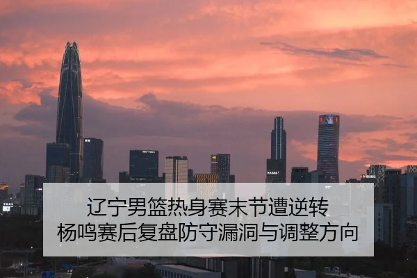 辽宁男篮热身赛末节遭逆转 杨鸣赛后复盘防守漏洞与调整方向